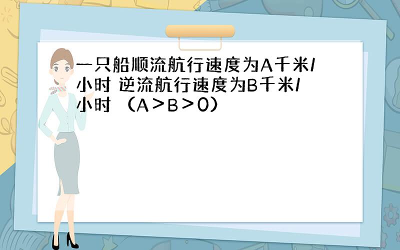 一只船顺流航行速度为A千米/小时 逆流航行速度为B千米/小时 （A＞B＞0）