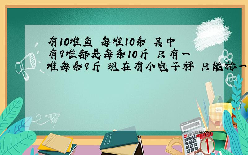 有10堆鱼 每堆10条 其中有9堆都是每条10斤 只有一堆每条9斤 现在有个电子秤 只能称一次 问什么方法找出每