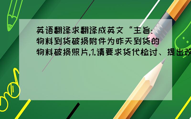 英语翻译求翻译成英文“主旨:物料到货破损附件为昨天到货的物料破损照片,1.请要求货代检讨、提出改善对策,损坏货物需向货代