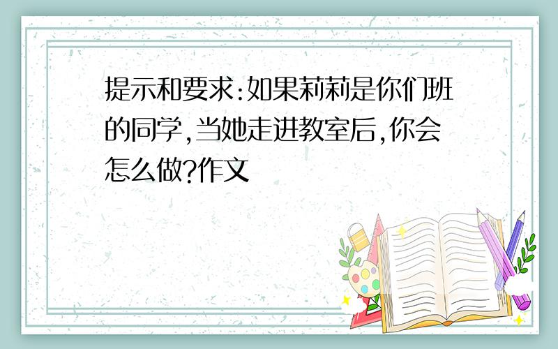 提示和要求:如果莉莉是你们班的同学,当她走进教室后,你会怎么做?作文