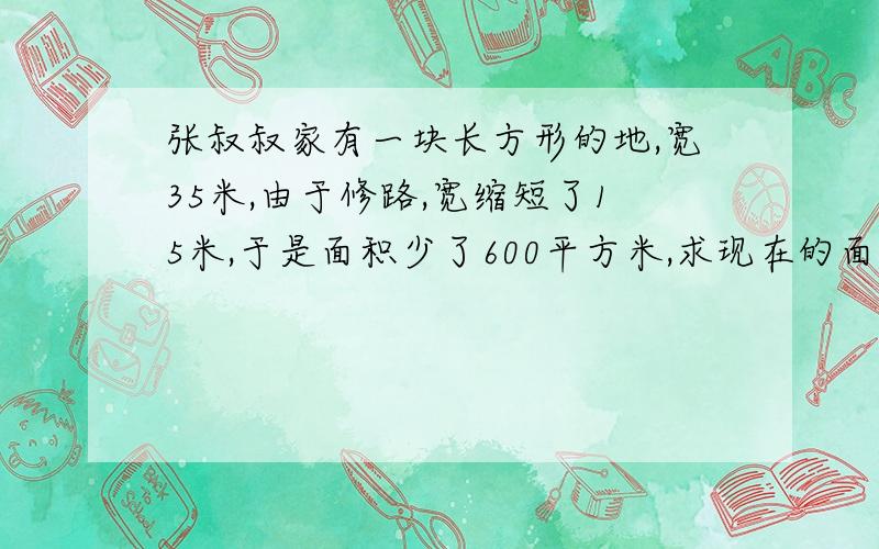 张叔叔家有一块长方形的地,宽35米,由于修路,宽缩短了15米,于是面积少了600平方米,求现在的面积?