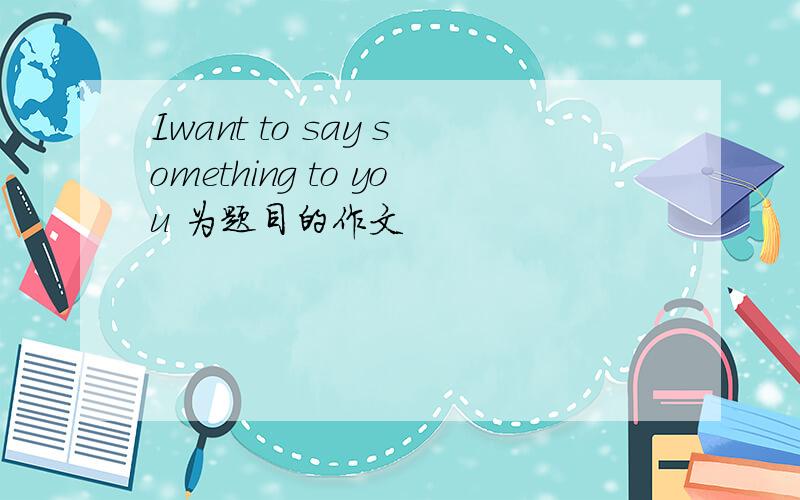 Iwant to say something to you 为题目的作文