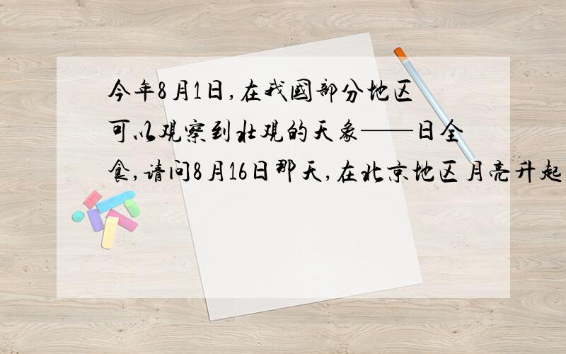 今年8月1日,在我国部分地区可以观察到壮观的天象——日全食,请问8月16日那天,在北京地区月亮升起的时间大约是几点?