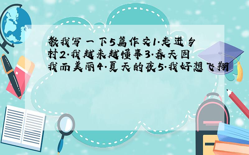 教我写一下5篇作文1.走进乡村2.我越来越懂事3.春天因我而美丽4.夏天的夜5.我好想飞翔