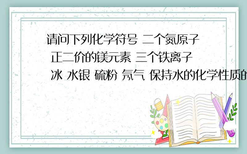 请问下列化学符号 二个氮原子 正二价的镁元素 三个铁离子 冰 水银 硫粉 氖气 保持水的化学性质的最小微粒