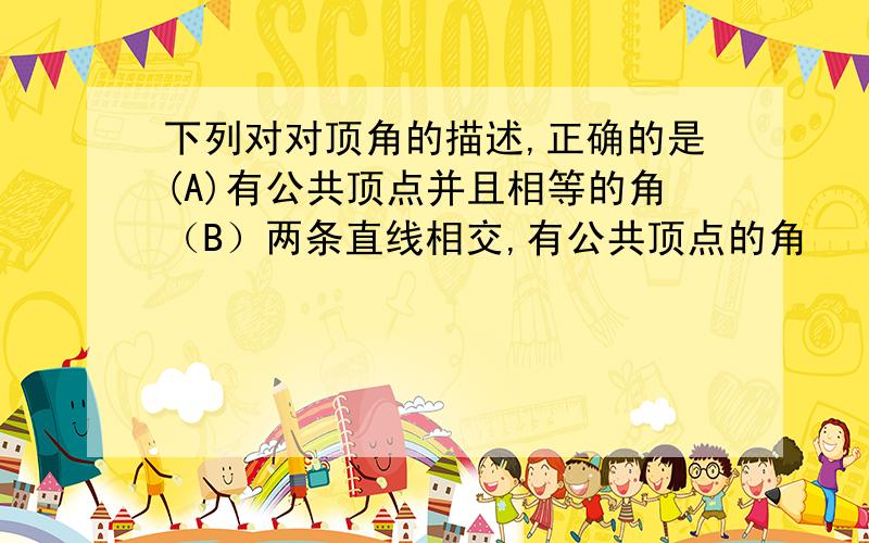 下列对对顶角的描述,正确的是(A)有公共顶点并且相等的角（B）两条直线相交,有公共顶点的角