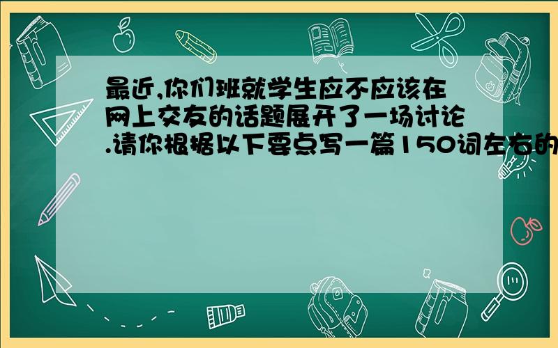 最近,你们班就学生应不应该在网上交友的话题展开了一场讨论.请你根据以下要点写一篇150词左右的短文.要点：1、有的同学认