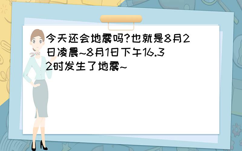 今天还会地震吗?也就是8月2日凌晨~8月1日下午16.32时发生了地震~