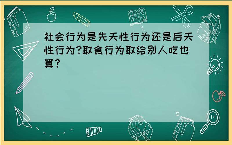 社会行为是先天性行为还是后天性行为?取食行为取给别人吃也算?