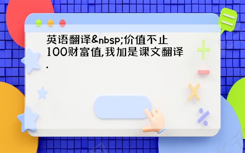 英语翻译 价值不止100财富值,我加是课文翻译.