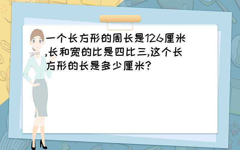 一个长方形的周长是126厘米,长和宽的比是四比三,这个长方形的长是多少厘米?