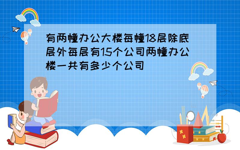 有两幢办公大楼每幢18层除底层外每层有15个公司两幢办公楼一共有多少个公司