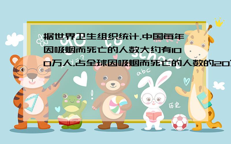 据世界卫生组织统计，中国每年因吸烟而死亡的人数大约有100万人，占全球因吸烟而死亡的人数的20%，全球因吸烟而死亡的人数