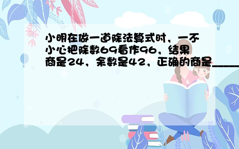 小明在做一道除法算式时，一不小心把除数69看作96，结果商是24，余数是42，正确的商是______．