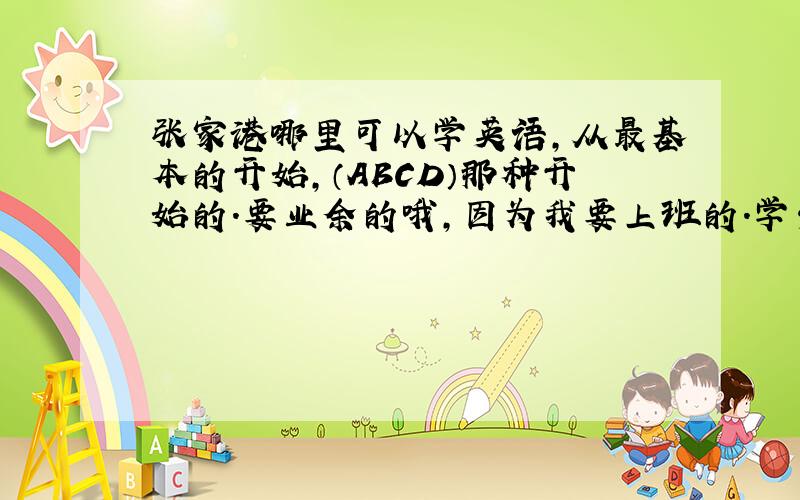 张家港哪里可以学英语,从最基本的开始,（ABCD）那种开始的.要业余的哦,因为我要上班的.学费大概多少?