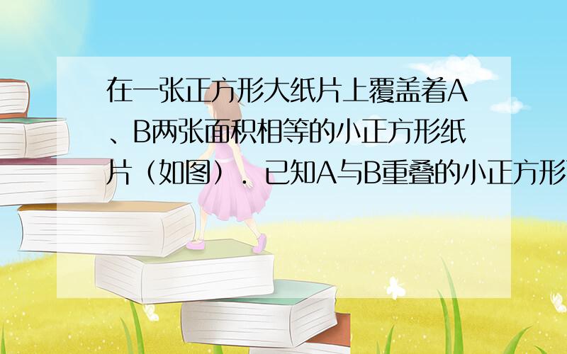 在一张正方形大纸片上覆盖着A、B两张面积相等的小正方形纸片（如图）．已知A与B重叠的小正方形面积是5平方厘米，且两个空白