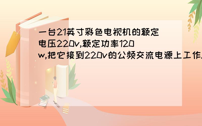 一台21英寸彩色电视机的额定电压220v,额定功率120w,把它接到220v的公频交流电源上工作.