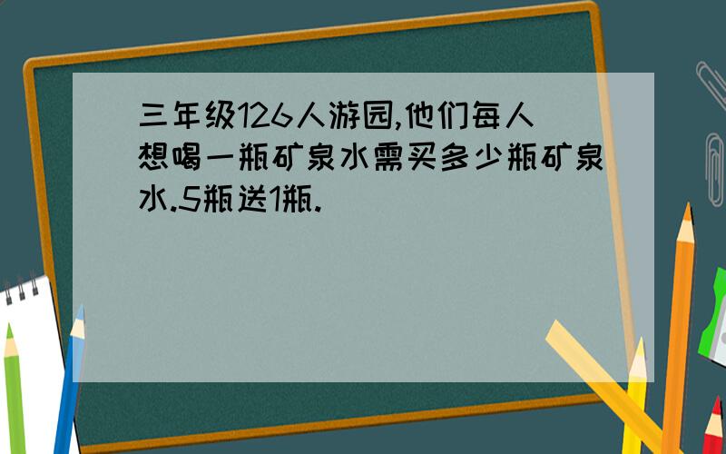 三年级126人游园,他们每人想喝一瓶矿泉水需买多少瓶矿泉水.5瓶送1瓶.