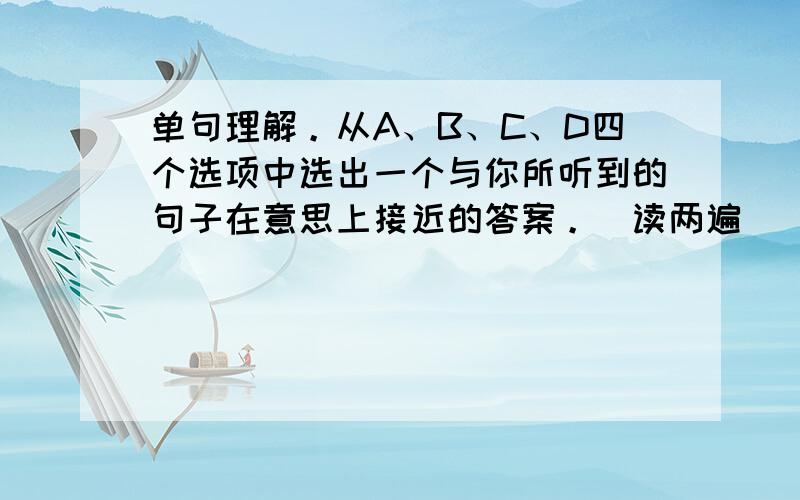 单句理解。从A、B、C、D四个选项中选出一个与你所听到的句子在意思上接近的答案。（读两遍） (  &