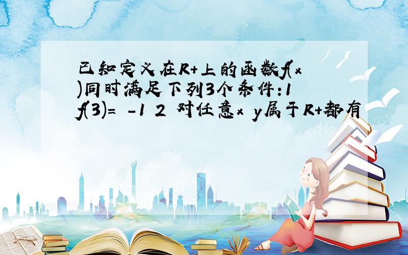 已知定义在R+上的函数f(x)同时满足下列3个条件:1 f(3)= -1 2 对任意x y属于R+都有