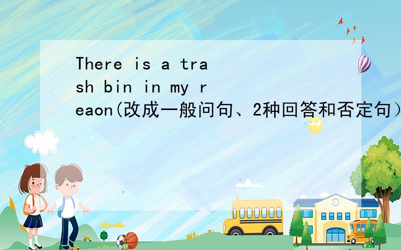 There is a trash bin in my reaon(改成一般问句、2种回答和否定句） There are