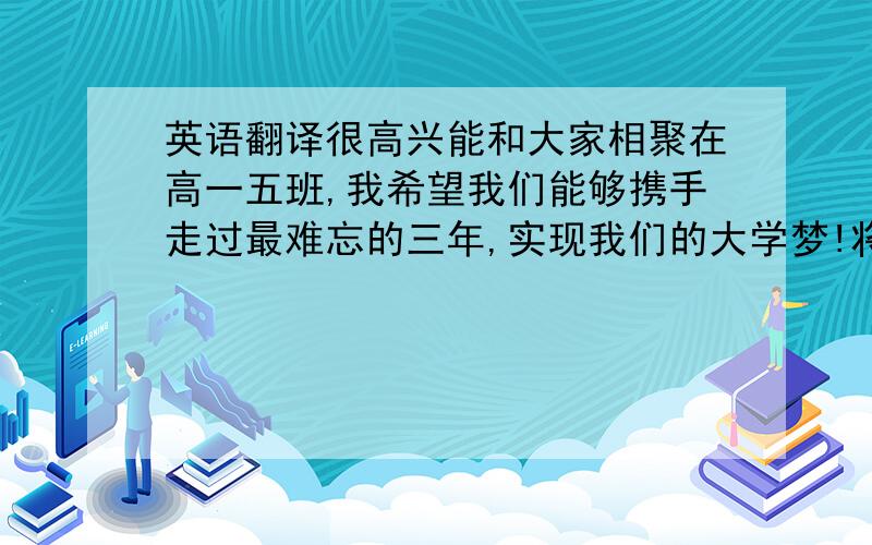 英语翻译很高兴能和大家相聚在高一五班,我希望我们能够携手走过最难忘的三年,实现我们的大学梦!将这一段文字翻译成英语