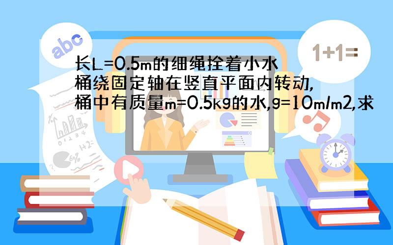 长L=0.5m的细绳拴着小水桶绕固定轴在竖直平面内转动,桶中有质量m=0.5kg的水,g=10m/m2,求