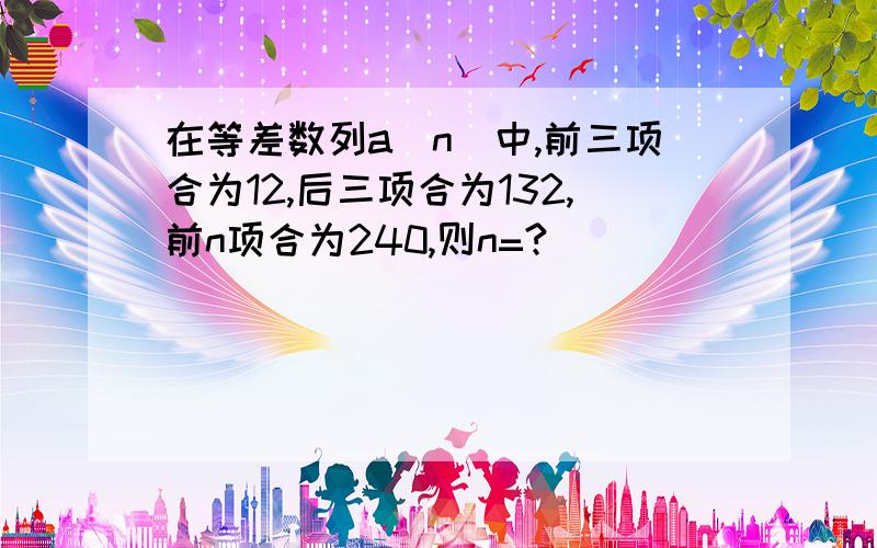 在等差数列a（n）中,前三项合为12,后三项合为132,前n项合为240,则n=?