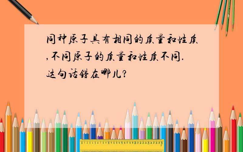 同种原子具有相同的质量和性质,不同原子的质量和性质不同.这句话错在哪儿?