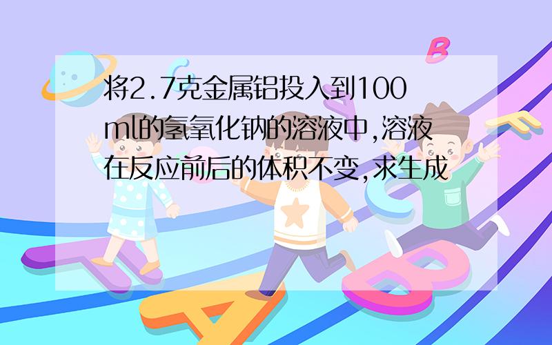 将2.7克金属铝投入到100ml的氢氧化钠的溶液中,溶液在反应前后的体积不变,求生成