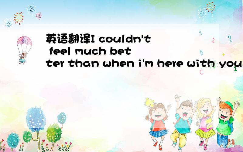 英语翻译I couldn't feel much better than when i'm here with you.