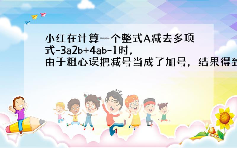 小红在计算一个整式A减去多项式-3a2b+4ab-1时，由于粗心误把减号当成了加号，结果得到-a2b+ab-5．