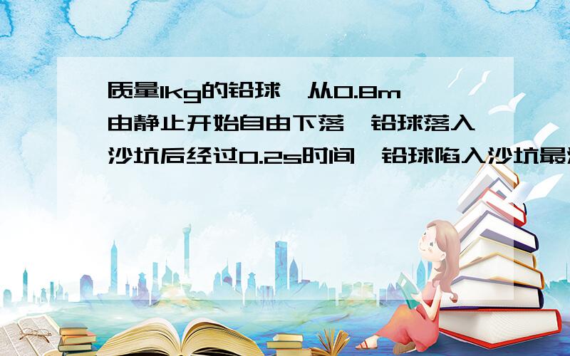 质量1kg的铅球,从0.8m由静止开始自由下落,铅球落入沙坑后经过0.2s时间,铅球陷入沙坑最深处,g=10m/s^2.