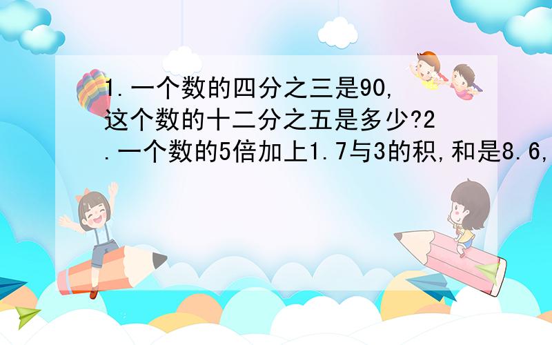 1.一个数的四分之三是90,这个数的十二分之五是多少?2.一个数的5倍加上1.7与3的积,和是8.6,这个数是多少