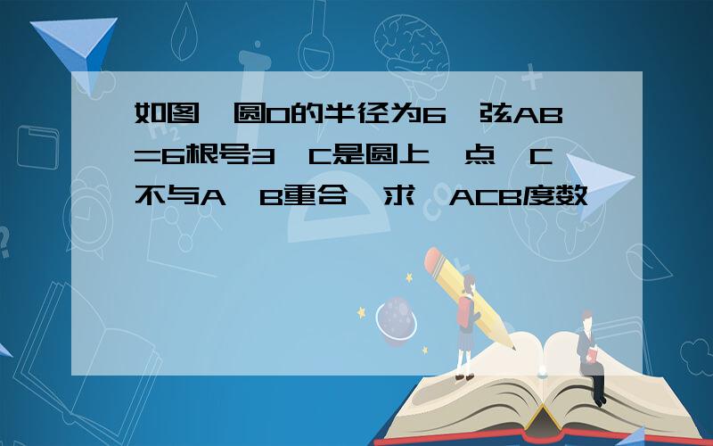 如图,圆O的半径为6,弦AB=6根号3,C是圆上一点,C不与A,B重合,求∠ACB度数