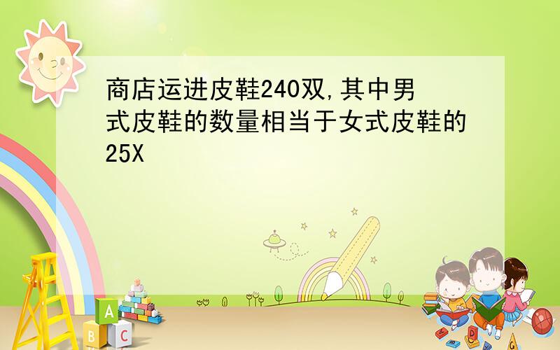 商店运进皮鞋240双,其中男式皮鞋的数量相当于女式皮鞋的25X