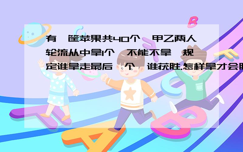 有一筐苹果共40个,甲乙两人轮流从中拿1个,不能不拿,规定谁拿走最后一个,谁获胜.怎样拿才会胜利