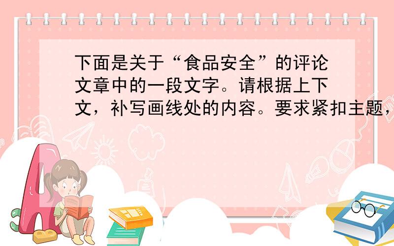 下面是关于“食品安全”的评论文章中的一段文字。请根据上下文，补写画线处的内容。要求紧扣主题，语意连贯，表达明确，每处不超