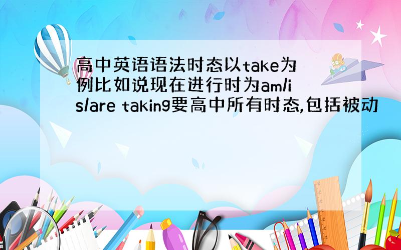 高中英语语法时态以take为例比如说现在进行时为am/is/are taking要高中所有时态,包括被动