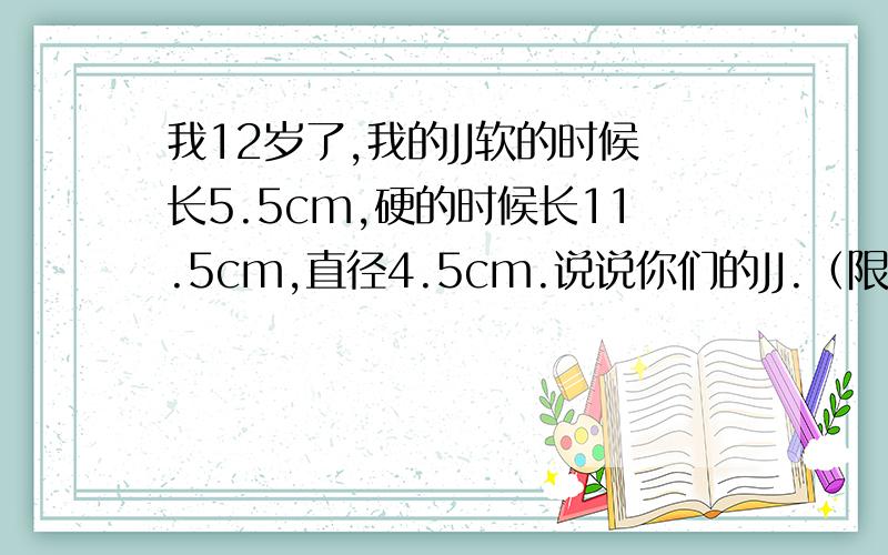 我12岁了,我的JJ软的时候长5.5cm,硬的时候长11.5cm,直径4.5cm.说说你们的JJ.（限男生）