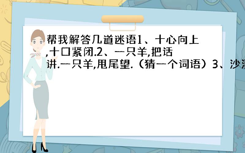 帮我解答几道迷语1、十心向上,十口紧闭.2、一只羊,把话讲.一只羊,甩尾望.（猜一个词语）3、沙漠一只船,船上载着山.远