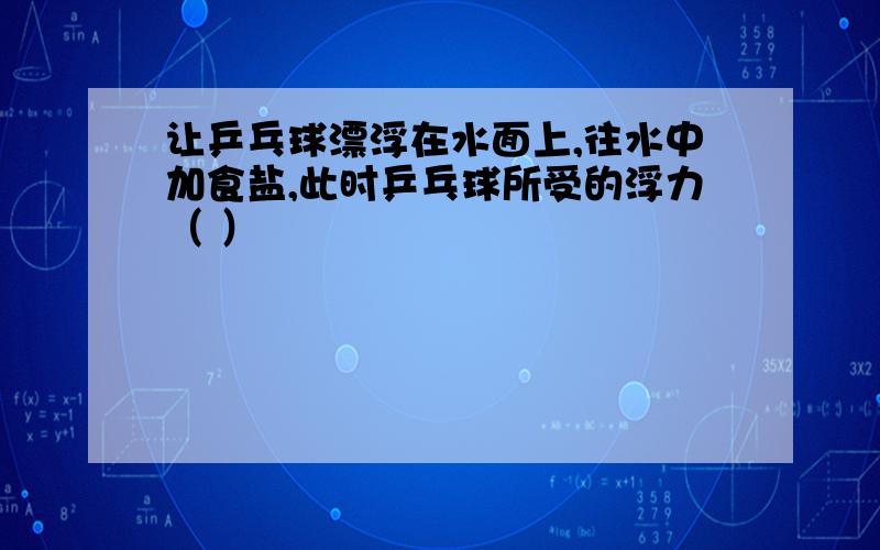 让乒乓球漂浮在水面上,往水中加食盐,此时乒乓球所受的浮力（ ）