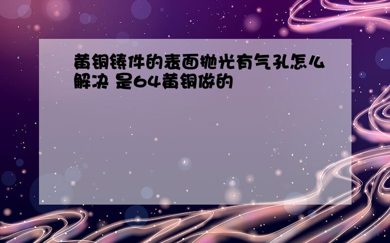 黄铜铸件的表面抛光有气孔怎么解决 是64黄铜做的