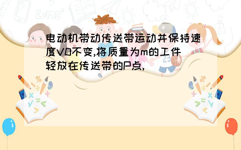 电动机带动传送带运动并保持速度V0不变,将质量为m的工件轻放在传送带的P点,