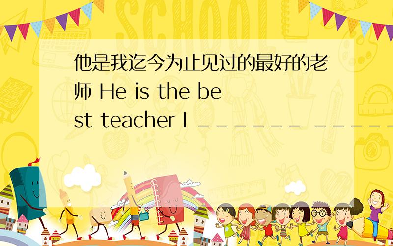 他是我迄今为止见过的最好的老师 He is the best teacher I ______ _______ ____