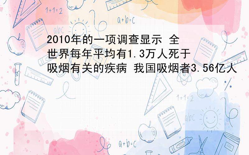 2010年的一项调查显示 全世界每年平均有1.3万人死于吸烟有关的疾病 我国吸烟者3.56亿人