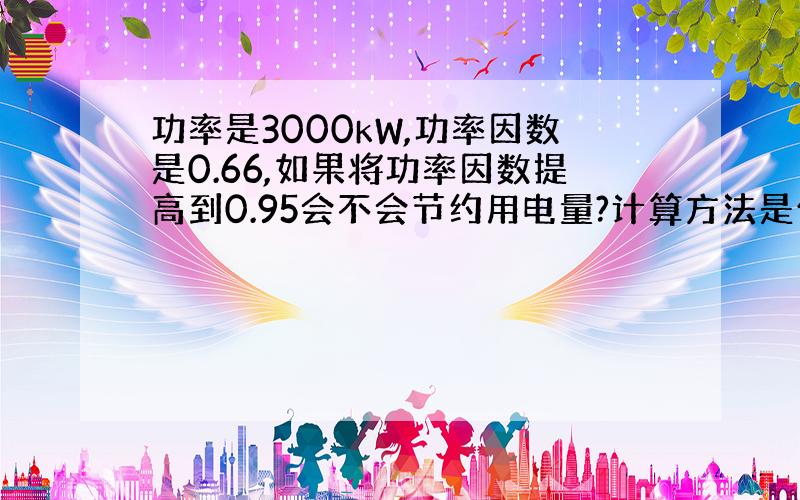 功率是3000kW,功率因数是0.66,如果将功率因数提高到0.95会不会节约用电量?计算方法是什么拜托了各位 谢