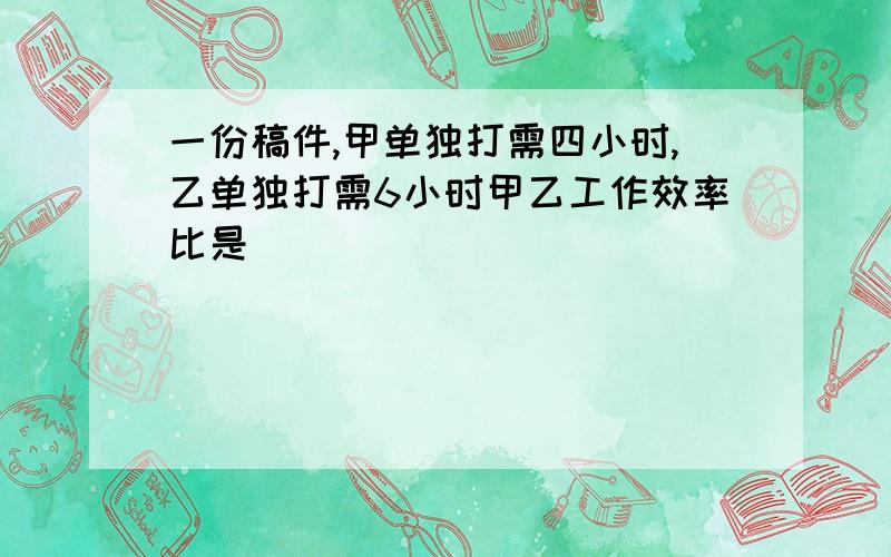 一份稿件,甲单独打需四小时,乙单独打需6小时甲乙工作效率比是