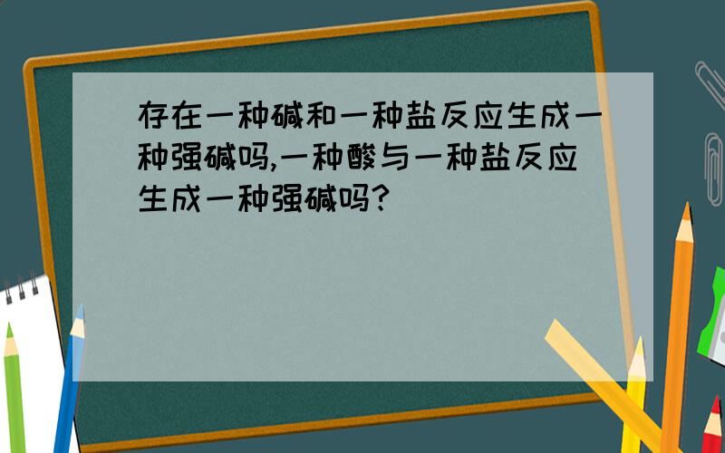 存在一种碱和一种盐反应生成一种强碱吗,一种酸与一种盐反应生成一种强碱吗?