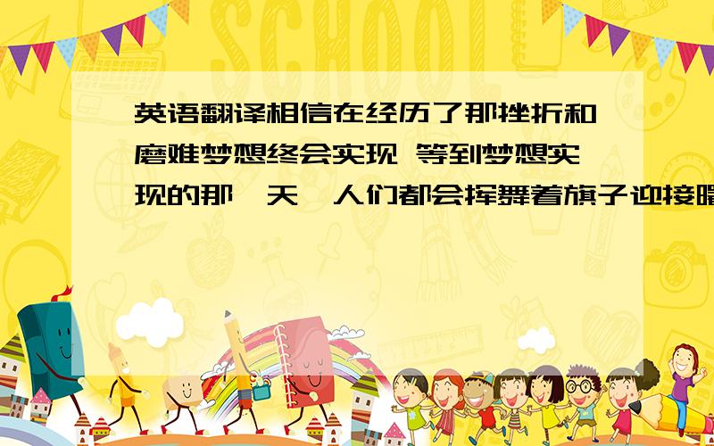 英语翻译相信在经历了那挫折和磨难梦想终会实现 等到梦想实现的那一天,人们都会挥舞着旗子迎接曙光的到来 这句话用英语应该怎